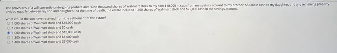 The provisions of a will currently undergoing probate are: "One thousand shares of Wal-mart stock to my son; $10,000 in cash from my savings account to my brother; $5,000 in cash to my daughter; and any remaining property
divided equally between my son and daughter." At the time of death, the estate included 1,400 shares of Wal-mart stock and $25,000 cash in the savings account.
What would the son have received from the settlement of the estate?
O 1,000 shares of Wal-mart stock and $15,000 cash
O 1,000 shares of Wal-mart stock and $0 cash
1,000 shares of Wal-mart stock and $10,000 cash
O 1,200 shares of Wal-mart stock and $5,000 cash
O 1,400 shares of Wal-mart stock and $5,000 cash