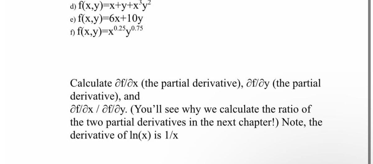 d) f(x,y)=x+y+x³y²
e) f(x,y)=6x+10y
1) f(x,y)=x0.250.75
Calculate of/ox (the partial derivative), of/oy (the partial
derivative), and
af/ox/af/ay. (You'll see why we calculate the ratio of
the two partial derivatives in the next chapter!) Note, the
derivative of ln(x) is 1/x