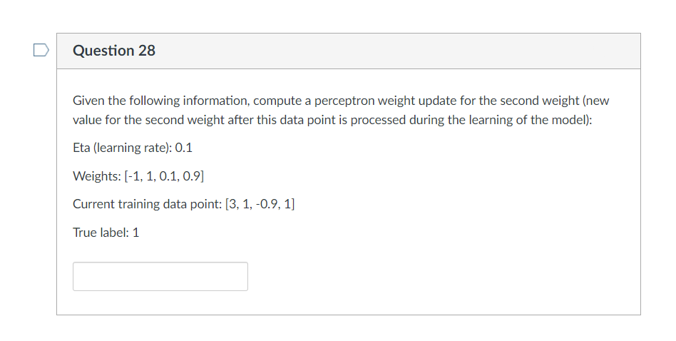 Question 28
Given the following information, compute a perceptron weight update for the second weight (new
value for the second weight after this data point is processed during the learning of the model):
Eta (learning rate): 0.1
Weights: [-1, 1, 0.1, 0.9]
Current training data point: [3, 1, -0.9, 1]
True label: 1
