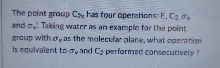 The point group C2y has four operations: E, C2, 0v
and oy. Taking water as an example for the point
group with oy as the molecular plane, what operation
is equivalent to oyand C2 performed consecutively ?

