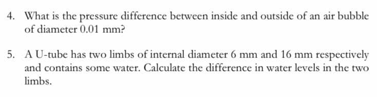 4. What is the pressure difference between inside and outside of an air bubble
of diameter 0.01 mm?
5. AU-tube has two limbs of internal diameter 6 mm and 16 mm respectively
and contains some water. Calculate the difference in water levels in the two
limbs.
