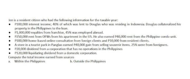 Jen is a resident citizen who had the following information for the taxable year:
• P100,000 interest income; 40% of which was lent to Douglas who was residing in Indonesia. Douglas collateralized his
property in the Philippines to the loan.
P1,000,000 royalties from franchise, 45% was employed abroad.
P250,000 rent from OFWS from his apartment in the US. He also earned P40,000 rent from the Philippine condo unit.
P100,000 home based online consultation from foreign clients and P10,000 from resident clients.
• A store in a tourist park in Panglao earned P40,000 gain from selling souvenir items. 25% were from foreigners.
P20,000 dividend from a corporation that has no operations in the Philippines
• P120,000 liquidating dividend from a domestic corporation.
Compute the total income earned from sources
a. Within the Philippines
b. Outside the Philippines
