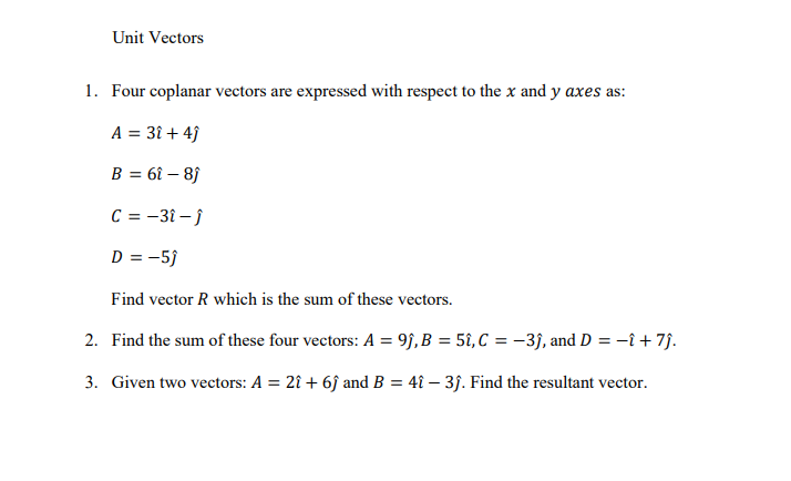 Unit Vectors
1. Four coplanar vectors are expressed with respect to the x and y axes as:
A = 31 + 4ĵ
B = 6î – 8f
C = -31 – j
D = -5}
Find vector R which is the sum of these vectors.
2. Find the sum of these four vectors: A = 9j,B = 5î,C = -3j, and D = -î + 7j.
3. Given two vectors: A = 2î + 6j and B = 4î – 3j. Find the resultant vector.
