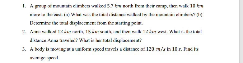 1. A group of mountain climbers walked 5.7 km north from their camp, then walk 10 km
more to the east. (a) What was the total distance walked by the mountain climbers? (b)
Determine the total displacement from the starting point.
2. Anna walked 12 km north, 15 km south, and then walk 12 km west. What is the total
distance Anna traveled? What is her total displacement?
3. A body is moving at a uniform speed travels a distance of 120 m/s in 10 s. Find its
average speed.
