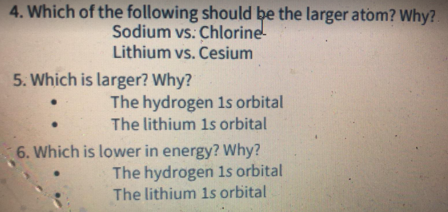 4. Which of the following should be the larger atom? Why?
Sodium vs. Chlorine-
Lithium vs. Cesium
5. Which is larger? Why?
The hydrogen 1s orbital
The lithium 1s orbital
6. Which is lower in energy? Why?
The hydrogen 1s orbital
The lithium 1s orbital
