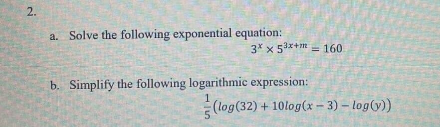 2.
P
Solve the following exponential equation:
3* x 53x+m= 160
b. Simplify the following logarithmic expression:
-
(log (32)+10log(x-3) – log(y))