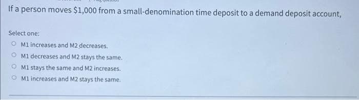 If a person moves $1,000 from a small-denomination time deposit to a demand deposit account,
Select one:
O Ml increases and M2 decreases.
M1 decreases and M2 stays the same.
M1 stays the same and M2 increases.
O Ml increases and M2 stays the same.
