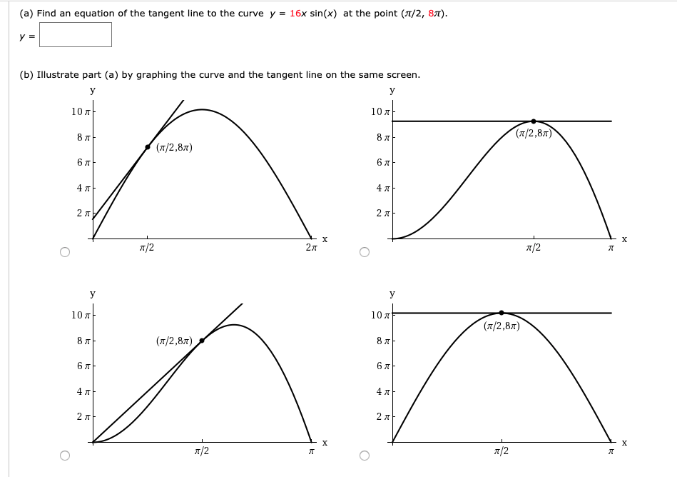 (a) Find an equation of the tangent line to the curve y = 16x sin(x) at the point (7/2, 87).
(b) Illustrate part (a) by graphing the curve and the tangent line on the same screen.
У
У
10 x
10 7
(л/2,8л)
8 A
(7/2,87)
6л
4 7
4 7
2 7
х
х
л/2
27
n/2
У
10 лЬ
10 7
(7/2,87)
8 7
(1/2,87)
4 A
4л
х
х
л/2
л/2
6,
