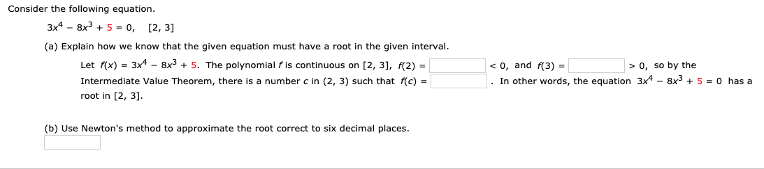Consider the following equation.
3x4 - 8x3 + 5 = 0,
[2, 3]
(a) Explain how we know that the given equation must have a root in the given interval.
Let f(x) = 3x4 – 8x3 + 5. The polynomial f is continuous on [2, 3], f(2) =
Intermediate Value Theorem, there is a number c in (2, 3) such that f(c) =
root in [2, 3].
< 0, and f(3) =
In other words, the equation 3x4 - 8x3 + 5 = 0 has a
> 0, so by the
(b) Use Newton's method to approximate the root correct to six decimal places.
