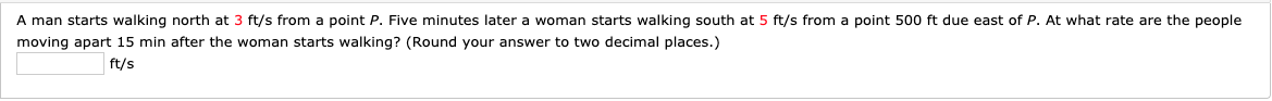 A man starts walking north at 3 ft/s from a point P. Five minutes later a woman starts walking south at 5 ft/s from a point 500 ft due east of P. At what rate are the people
moving apart 15 min after the woman starts walking? (Round your answer to two decimal places.)
ft/s
