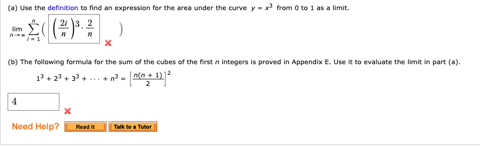 (a) Use the definition to find an expression for the area under the curve y = x3 from 0 to 1 as a limit.
lim
2i \3, 2
п
п
i-1
|(b) The following formula for the sum of the cubes of the first n integers is proved in Appendix E. Use it to evaluate the limit in part (a).
13 + 23 + 33 + ... + n³ = nn+ 12
[n(n + 1)]2
4
