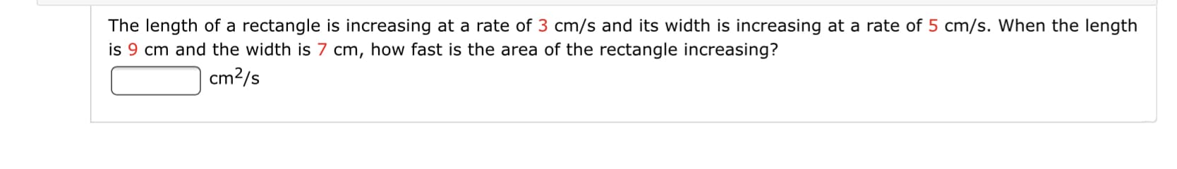 The length of a rectangle is increasing at a rate of 3 cm/s and its width is increasing at a rate of 5 cm/s. When the length
is 9 cm and the width is 7 cm, how fast is the area of the rectangle increasing?
cm?/s
