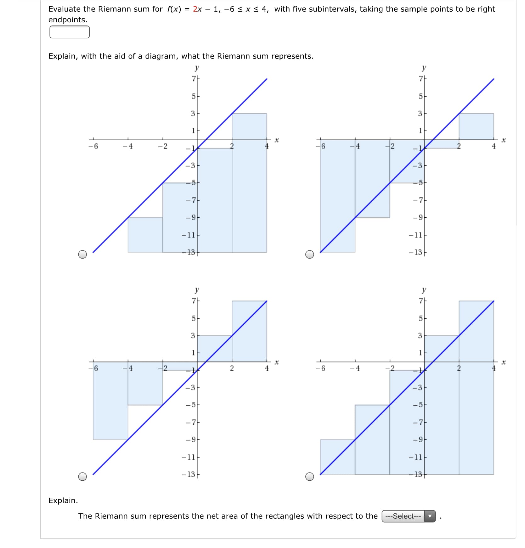 Evaluate the Riemann sum for f(x) = 2x – 1, -6 < x < 4, with five subintervals, taking the sample points to be right
endpoints.
%3D
Explain, with the aid of a diagram, what the Riemann sum represents.
