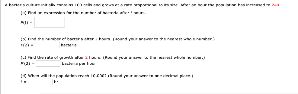 A bacteria culture initially contains 100 cells and grows at a rate proportional to its size. After an hour the population has increased to 240.
(a) Find an expression for the number of bacteria after t hours.
P(t) =
(b) Find the number of bacteria after 2 hours. (Round your answer to the nearest whole number.)
P(2) =
bacteria
(c) Find the rate of growth after 2 hours. (Round your answer to the nearest whole number.)
P'(2) =
bacteria per hour
(d) When will the population reach 10,000? (Round your answer to one decimal place.)
hr

