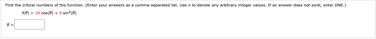 Find the critical numbers of the function. (Enter your answers as a comma-separated list. Use n to denote any arbitrary integer values. If an answer does not exist, enter DNE.)
f(0) = 18 cos(0) + 9 sin2(0)
ө
