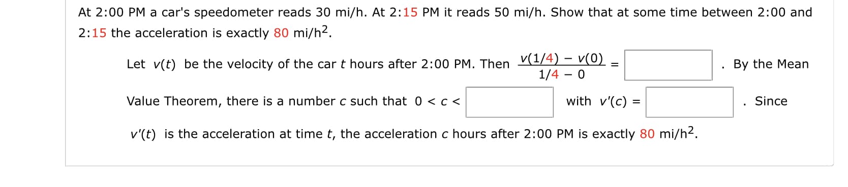 At 2:00 PM a car's speedometer reads 30 mi/h. At 2:15 PM it reads 50 mi/h. Show that at some time between 2:00 and
2:15 the acceleration is exactly 80 mi/h2.
Let v(t) be the velocity of the car t hours after 2:00 PM. Then V(1/4) – v(0)
1/4 – 0
By the Mean
Value Theorem, there is a number c such that 0 <c <
with v'(c) =
Since
v'(t) is the acceleration at time t, the acceleration c hours after 2:00 PM is exactly 80 mi/h2.
