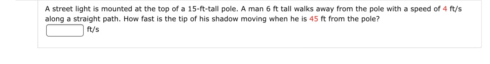 A street light is mounted at the top of a 15-ft-tall pole. A man 6 ft tall walks away from the pole with a speed of 4 ft/s
along a straight path. How fast is the tip of his shadow moving when he is 45 ft from the pole?
ft/s
