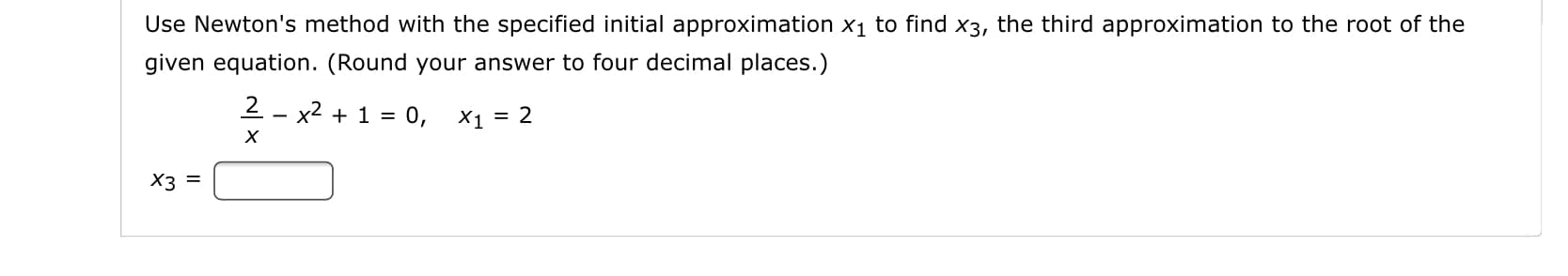 Use Newton's method with the specified initial approximation x1 to find x3, the third approximation to the root of the
given equation. (Round your answer to four decimal places.)
2 - x2 + 1 = 0,
X1 = 2
