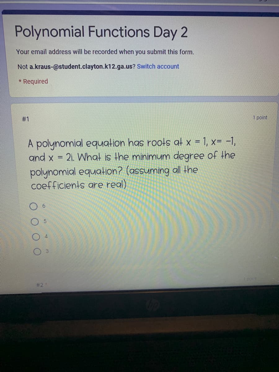 Polynomial Functions Day 2
Your email address will be recorded when you submit this form.
Not a.kraus-@student.clayton.k12.ga.us? Switch account
* Required
# 1
1 point
A polynomial equation has rools at x = 1, x= -1,
and x
21. What is the MINIMUM degree of the
polynomial equation? (assuming all the
coefficients are real)
6.
4
point
# 2
