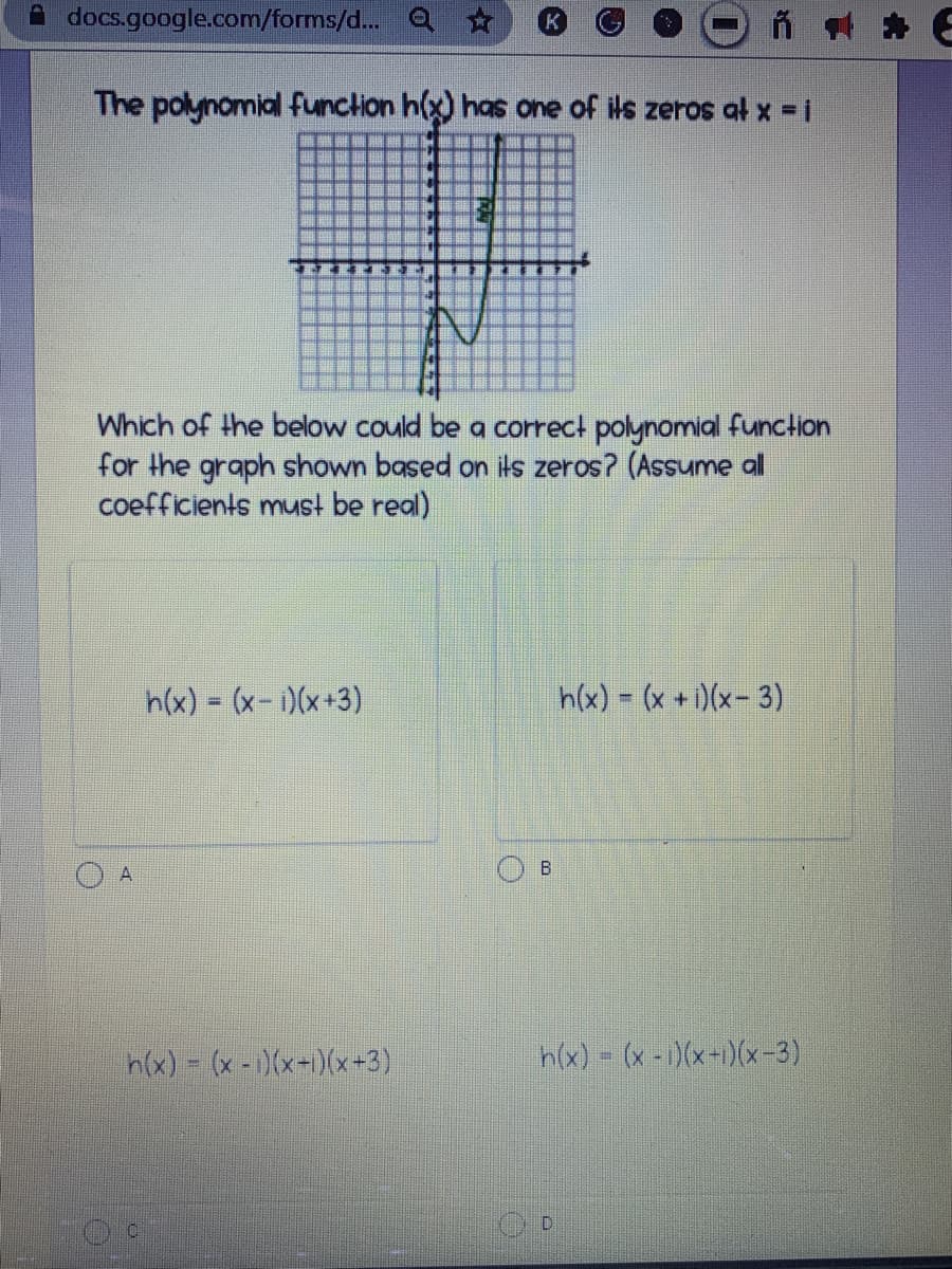 A docs.google.com/forms/d... O ☆
The polynomial funclion h(x) has one of ils zeros at x = i
Which of the below could be a correct polynomial function
for the graph shown based on its zeros? (Assume al
coefficients must be real)
h(x) = (x-i)(x+3)
h(x) = (x + )(x-3)
h(x) = (x - )(x-1)(x+3)
h(x) = (x -)(x-1)(x-3)
