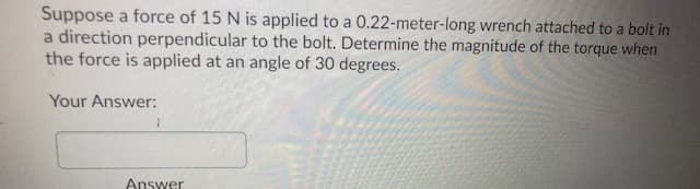 Suppose a force of 15 N is applied to a 0.22-meter-long wrench attached to a bolt in
a direction perpendicular to the bolt. Determine the magnitude of the torque when
the force is applied at an angle of 30 degrees.
Your Answer:
Answer

