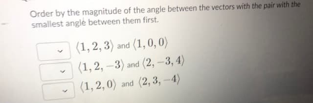 Order by the magnitude of the angle between the vectors with the pair with the
smallest angle between them first.
(1, 2, 3) and (1, 0, 0)
(1, 2, –3) and (2, -3, 4)
(1, 2,0) and (2, 3, -4)
