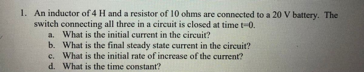 1. An inductor of 4 H and a resistor of 10 ohms are connected to a 20 V battery. The
switch connecting all three in a circuit is closed at time t=0.
a. What is the initial current in the circuit?
b. What is the final steady state current in the circuit?
c. What is the initial rate of increase of the current?
d. What is the time constant?
IS
