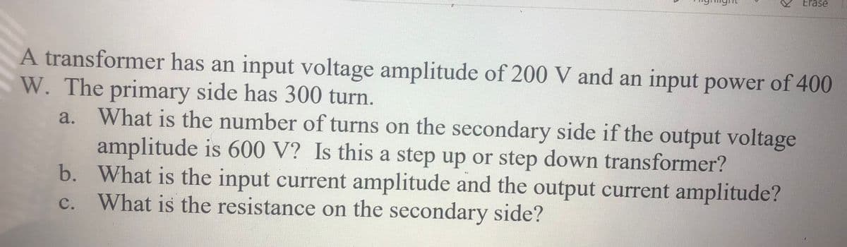 Erase
A transformer has an input voltage amplitude of 200 V and an input power of 400
W. The primary side has 300 turn.
What is the number of turns on the secondary side if the output voltage
amplitude is 600 V? Is this a step up or step down transformer?
b. What is the input current amplitude and the output current amplitude?
c. What is the resistance on the secondary side?
a.
с.
