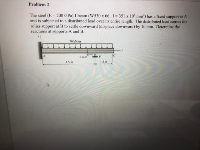 Problem 2
The steel (E 200 GPa) I-beam (W530 x 66, I 351 x 10° mm) has a fixed support at A
and is subjected to a distributed load over its entire length. The distributed load causes the
roller support at B to settle downward (displace downward) by 10 mm. Determine the
reactions at supports A and B.
70 kN/m
10 mm
B
4.5 m
1.5 m
