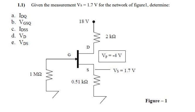 1.1) Given the measurement Vs = 1.7 V for the network of figurel, determine:
а. IDQ
b. VGSQ
c. Ipss
d. VD
e. Vps
18 V
2 k2
Vp = -4 V
S
Vs = 1.7 V
1 M2
0.51 k2
Figure – 1
