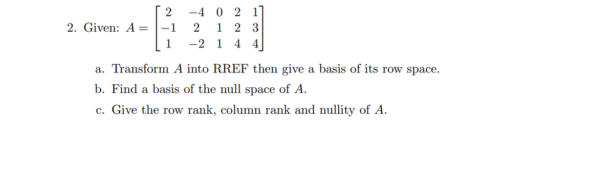 2. Given: A =
2
-1
1
-4 02
2 1 2 3
-2 1 4 4
a. Transform A into RREF then give a basis of its row space.
b. Find a basis of the null space of A.
c. Give the row rank, column rank and nullity of A.