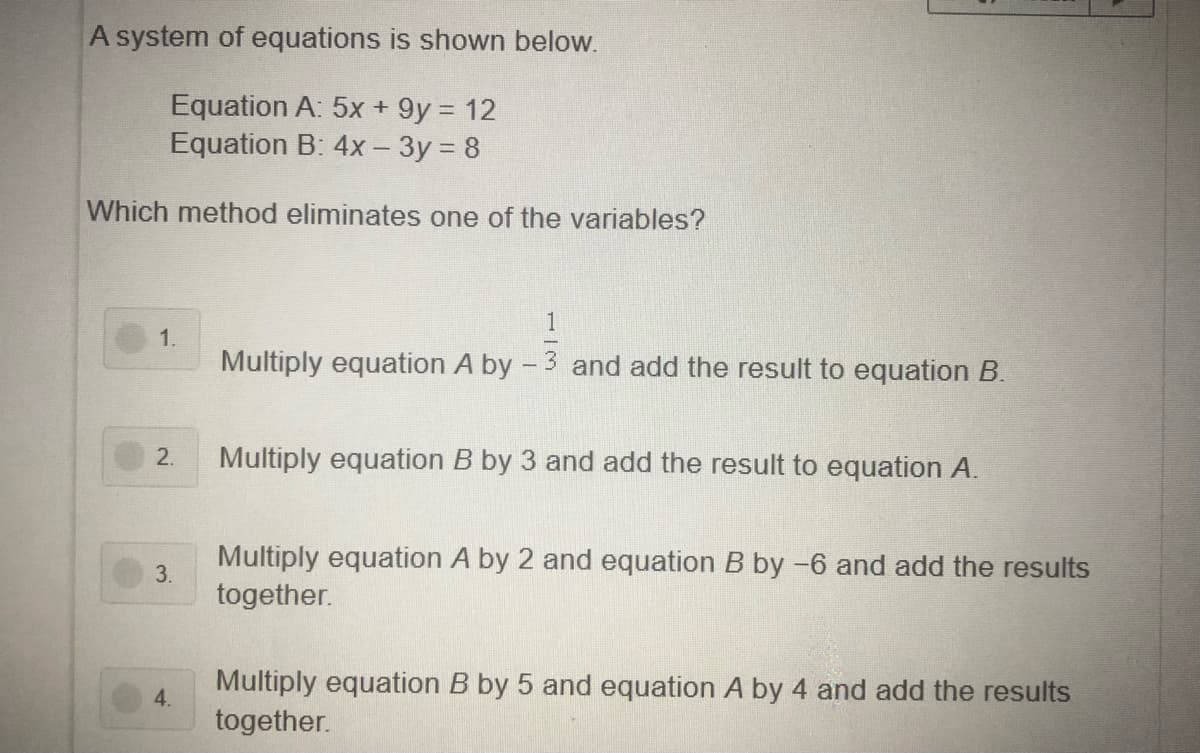 A system of equations is shown below.
Equation A: 5x + 9y = 12
Equation B: 4x - 3y = 8
Which method eliminates one of the variables?
1
1.
Multiply equation A by - 3 and add the result to equation B.
2.
Multiply equation B by 3 and add the result to equation A.
Multiply equation A by 2 and equation B by -6 and add the results
3.
together.
Multiply equation B by 5 and equation A by 4 and add the results
4.
together.
