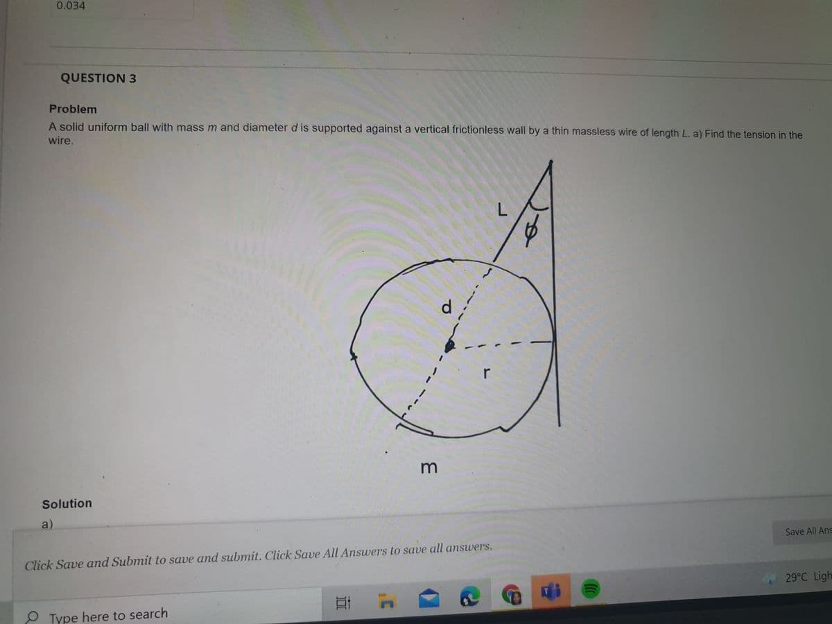 0.034
QUESTION 3
Problem
A solid uniform ball with mass m and diameter d is supported against a vertical frictionless wall by a thin massless wire of length L. a) Find the tension in the
wire.
d.
r
Solution
a)
Save All Ans
Click Save and Submit to save and submit. Click Save All Answers to save all answers.
29°C Ligh
31
OType here to search
