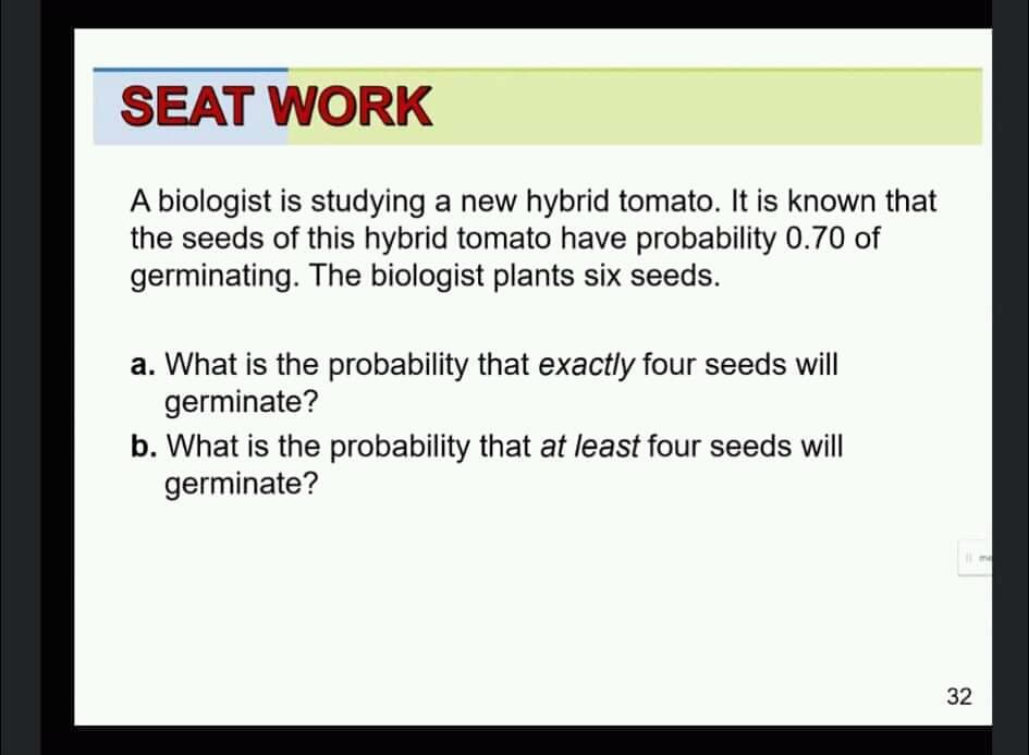 SEAT WORK
A biologist is studying a new hybrid tomato. It is known that
the seeds of this hybrid tomato have probability 0.70 of
germinating. The biologist plants six seeds.
a. What is the probability that exactly four seeds will
germinate?
b. What is the probability that at least four seeds will
germinate?
me
32
