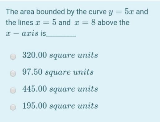 The area bounded by the curve y = 5x and
%3D
the lines x = 5 and x = 8 above the
%3D
х — ахіs is
|
320.00 square units
97.50 squarе иnits
445.00 square units
195.00 square units
