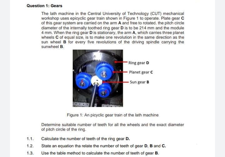 Question 1: Gears
The lath machine in the Central University of Technology (CUT) mechanical
workshop uses epicyclic gear train shown in Figure 1 to operate. Plate gear C
of this gear system are carried on the arm A and free to rotated. the pitch circle
diameter of the internally toothed ring gear D is to be 214 mm and the module
4 mm. When the ring gear D is stationary, the arm A, which carries three planet
wheels C of equal size, is to make one revolution in the same direction as the
sun wheel B for every five revolutions of the driving spindle carrying the
sunwheel B.
Ring gear D
Planet gear C
Sun gear B
Figure 1: An picyclic gear train of the lath machine
Determine suitable number of teeth for all the wheels and the exact diameter
of pitch circle of the ring.
1.1.
Calculate the number of teeth of the ring gear D.
1.2.
State an equation tha relate the number of teeth of gear D, B and C.
1.3.
Use the table method to calculate the number of teeth of gear B.
