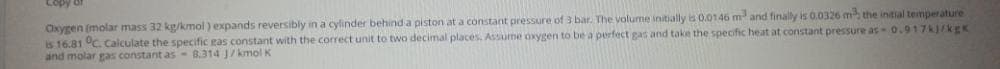 Copy 6f
Oxygen (molar mass 32 kg/kmol ) expands reversibly in a cylinder behind a piston at a constant pressure of 3 bar. The volume initially is 0.0146 m and finally is 0.0326 m the intial temperature
is 16.81 °C. Calculate the specific eas constant with the correct unit to two decimal places, Assume oxygen to be a perfect gas and take the specific heat at constant pressure as- 0.917kj/kgK
and molar gas constant as - 8.314 J/kmolK
