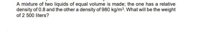 A mixture of two liquids of equal volume is made; the one has a relative
density of 0.8 and the other a density of 980 kg/m3. What will be the weight
of 2 500 liters?
