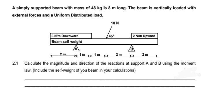 A simply supported beam with mass of 48 kg is 8 m long. The beam is vertically loaded with
external forces and a Uniform Distributed load.
10 N
6 N/m Downward
Beam self-weight
45°
2 N/m Upward
2 m
1m 1m →e
2 m
2 m
2.1
Calculate the magnitude and direction of the reactions at support A andB using the moment
law. (Include the self-weight of you beam in your calculations)
