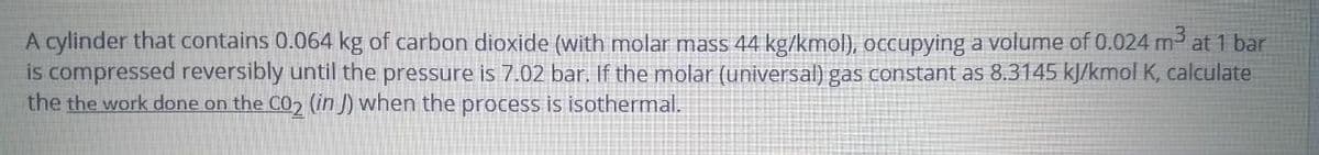 A cylinder that contains 0.064 kg of carbon dioxide (with molar mass 44 kg/kmol), occupying a volume of 0.024 m at 1 bar
is compressed reversibly until the pressure is 7.02 bar. If the molar (universal) gas constant as 8.3145 kJ/kmol K, calculate
the the work done on the C02 (in J) when the process is isothermal.
