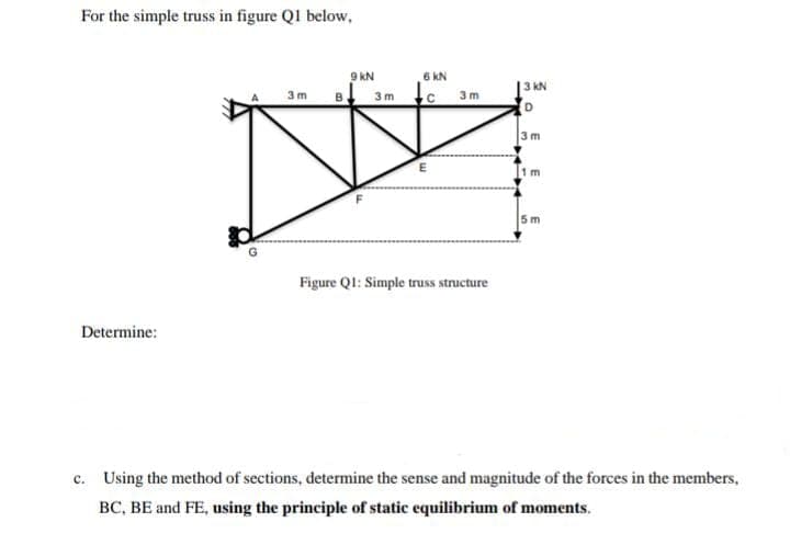 For the simple truss in figure Ql below,
9 KN
6 KN
в
|3 kN
3 m
3 m c 3m
Figure Q1: Simple truss structure
Determine:
c. Using the method of sections, determine the sense and magnitude of the forces in the members,
BC, BE and FE, using the principle of static equilibrium of moments.
