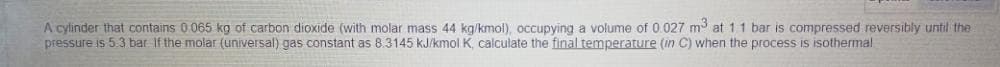 A cylinder that contains 0 065 kg of carbon dioxide (with molar mass 44 kg/kmol), occupying a volume of 0.027 mở at 11 bar is compressed reversibly until the
pressure is 5.3 bar If the molar (universal) gas constant as 8.3145 kJ/kmol K, calculate the final temperature (in C) when the process is isothermal
