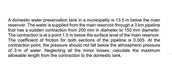 A domestic water preservation tank in a municipality is 13.5 m below the main
reservoir. The water is supplied from the main reservoir through a 3 km pipeline
that has a sudden contraction from 200 mm in diameter to 150 mm diameter.
The contraction is at a point 1.5 m below the surface level of the main reservoir.
The coefficient of friction for both sections of the pipeline is 0.005. At the
contraction point, the pressure should not fall below the atmospheric pressure
of 3 m of water. Neglecting all the minor losses, calculate the maximum
allowable length from the contraction to the domestic tank.
