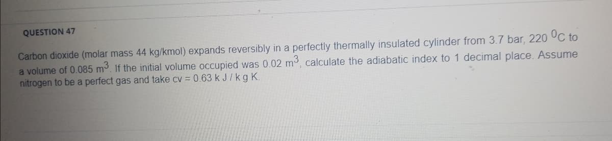 QUESTION 47
Carbon dioxide (molar mass 44 kg/kmol) expands reversibly in a perfectly thermally insulated cylinder from 3.7 bar, 220 UC to
a volume of 0.085 m3. If the initial volume occupied was 0.02 m, calculate the adiabatic index to 1 decimal place. Assume
nitrogen to be a perfect gas and take cv = 0.63 k J/kg K.
