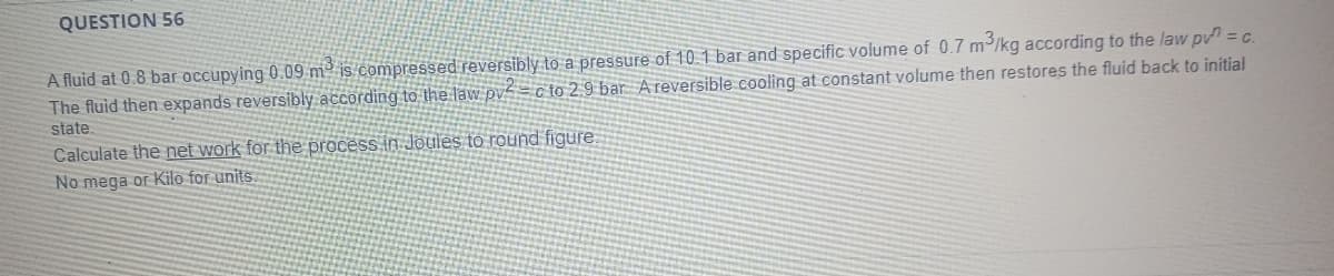 QUESTION 56
A fluid at 0.8 bar occupying 0.09 m² is compressed reversibly to a pressure of 10 1 bar and specific volume of 0.7 m/kg according to the law pv = c.
The fluid then expands reversibly according to the law pvZ= c to 2 9 bar Areversible cooling at constant volume then restores the fluid back to initial
state.
Calculate the net work for the process in Joules to round figure
No mega or Kilo for units.
