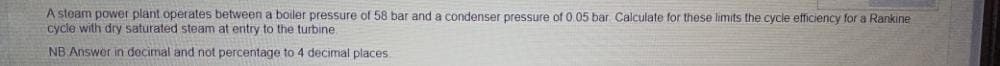 A steam power plant operates between a boiler pressure of 58 bar and a condenser pressure of 0.05 bar Calculate for these limits the cycle etficiency for a Rankine
cycle with dry saturated steam at entry to the turbine
NB Answer in decimal and not percentage to 4 decimal places.
