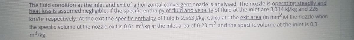 The fluid condition at the inlet and exit of a horizontal convergent nozzle is analysed. The nozzle is operating steadily and
heat loss is assumed negligible. If the specific enthalpy of fluid and velocity of fluid at the inlet are 3,314 kJ/kg and 226
km/hr respectively. At the exit the specific enthalpy of fluid is 2,563 J/kg. Calculate the exit area (in mm-)of the nozzle when
the specific volume at the nozzle exit is 0.61 m3/kg at the inlet area of 0.23 m2 and the specific volume at the inlet is 0.3
m3/kg.
