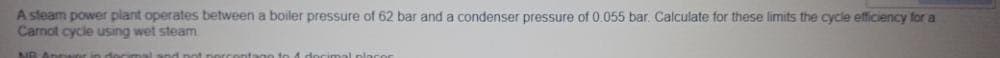 A steam power plant operates between a boiler pressure of 62 bar and a condenser pressure of 0.055 bar. Calculate for these limits the cycle efficiency for a
Carnot cycle using wet steam
NO Anpwor in docimal snd not norca
togo to A de
place
