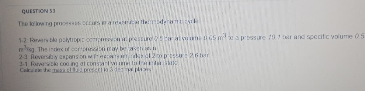QUESTION 53
The following processes occurs in a reversible thermodynamiC cycle
1-2: Reversible polytropic compression at pressure 06 bar at volume 0 05 m to a pressure 10. 1 bar and specific volume 0.5
m/kg. The index of compression may be taken as n.
2-3 Reversibly expansion with expansion index of 2 to pressure 2.6 bar.
3-1. Reversible cooling at constant volume to the initial state.
Calculate the mass of fluid present to 3 decimal places
