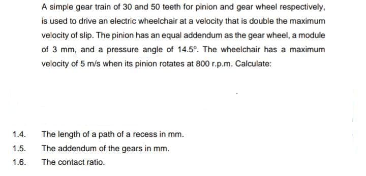 A simple gear train of 30 and 50 teeth for pinion and gear wheel respectively,
is used to drive an electric wheelchair at a velocity that is double the maximum
velocity of slip. The pinion has an equal addendum as the gear wheel, a module
of 3 mm, and a pressure angle of 14.5°. The wheelchair has a maximum
velocity of 5 m/s when its pinion rotates at 800 r.p.m. Calculate:
1.4.
The length of a path of a recess in mm.
1.5.
The addendum of the gears in mm.
1.6.
The contact ratio.
